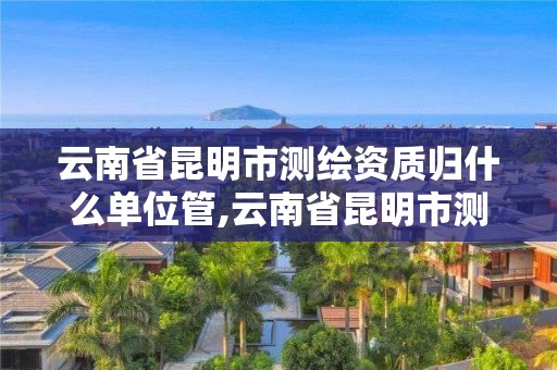 云南省昆明市測繪資質歸什么單位管,云南省昆明市測繪資質歸什么單位管轄