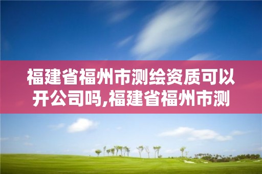 福建省福州市測繪資質(zhì)可以開公司嗎,福建省福州市測繪資質(zhì)可以開公司嗎多少錢