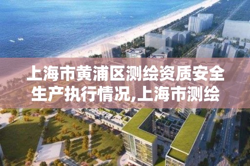 上海市黃浦區測繪資質安全生產執行情況,上海市測繪產品質量監督檢驗站。