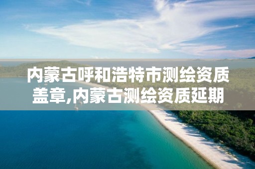 內蒙古呼和浩特市測繪資質蓋章,內蒙古測繪資質延期公告