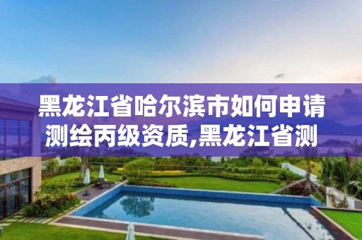 黑龍江省哈爾濱市如何申請測繪丙級資質,黑龍江省測繪資質延期通知