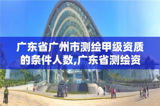 廣東省廣州市測繪甲級資質(zhì)的條件人數(shù),廣東省測繪資質(zhì)辦理流程