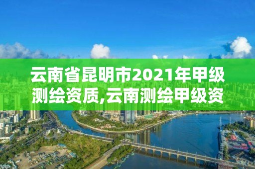 云南省昆明市2021年甲級測繪資質,云南測繪甲級資質單位