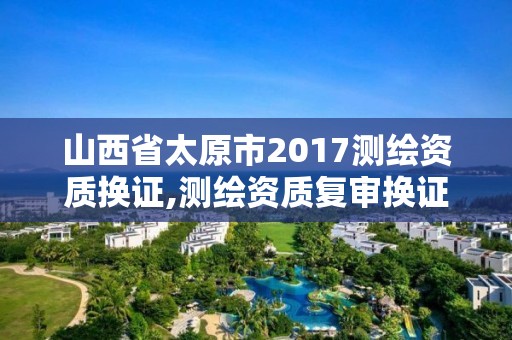 山西省太原市2017測(cè)繪資質(zhì)換證,測(cè)繪資質(zhì)復(fù)審換證2021年