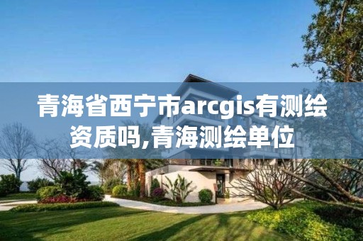 青海省西寧市arcgis有測繪資質嗎,青海測繪單位