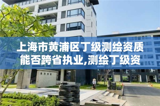 上海市黃浦區丁級測繪資質能否跨省執業,測繪丁級資質全套申請文件。