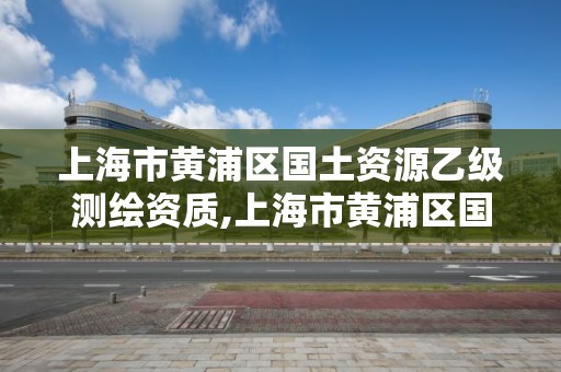 上海市黃浦區國土資源乙級測繪資質,上海市黃浦區國土資源乙級測繪資質企業