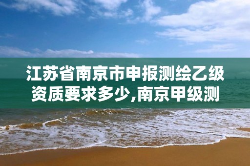 江蘇省南京市申報測繪乙級資質要求多少,南京甲級測繪公司排名。