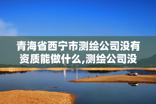 青海省西寧市測繪公司沒有資質能做什么,測繪公司沒有資質能開票。