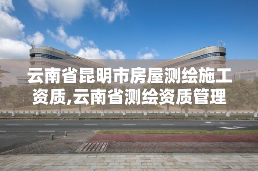 云南省昆明市房屋測繪施工資質,云南省測繪資質管理辦法