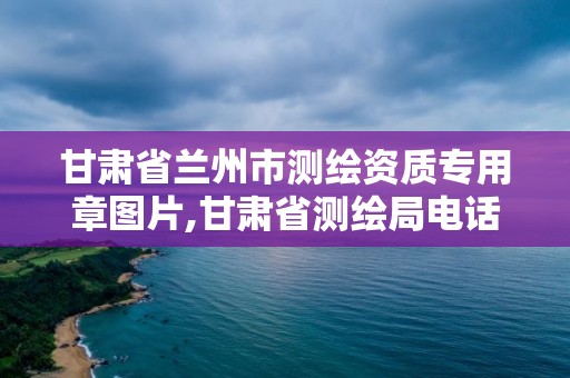 甘肅省蘭州市測繪資質專用章圖片,甘肅省測繪局電話