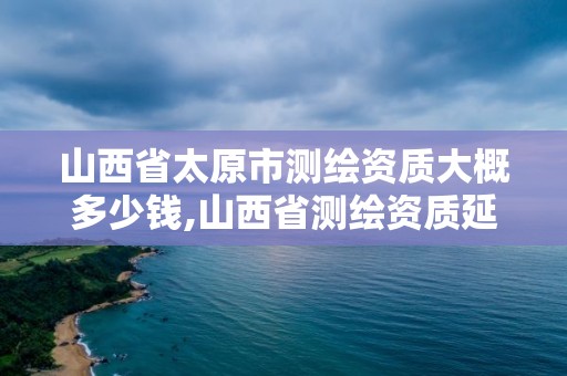 山西省太原市測繪資質大概多少錢,山西省測繪資質延期公告。