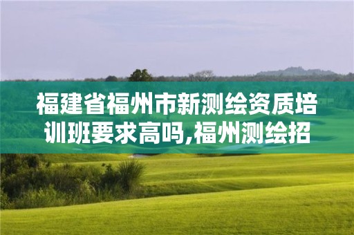 福建省福州市新測繪資質培訓班要求高嗎,福州測繪招聘。