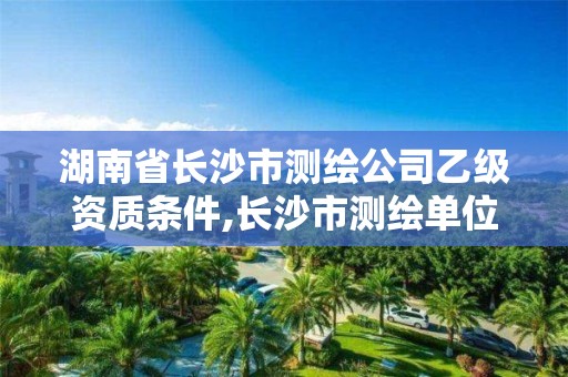 湖南省長沙市測繪公司乙級資質(zhì)條件,長沙市測繪單位招聘