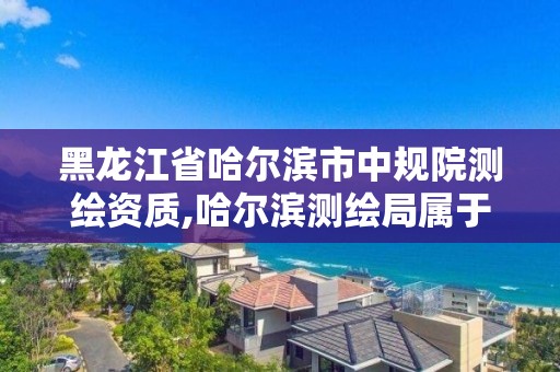 黑龍江省哈爾濱市中規院測繪資質,哈爾濱測繪局屬于什么單位