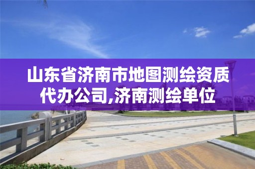 山東省濟南市地圖測繪資質代辦公司,濟南測繪單位