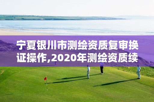 寧夏銀川市測繪資質復審換證操作,2020年測繪資質續期怎么辦理