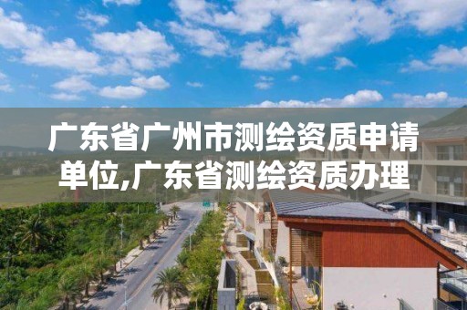 廣東省廣州市測繪資質申請單位,廣東省測繪資質辦理流程