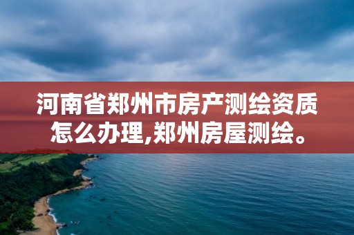 河南省鄭州市房產測繪資質怎么辦理,鄭州房屋測繪。