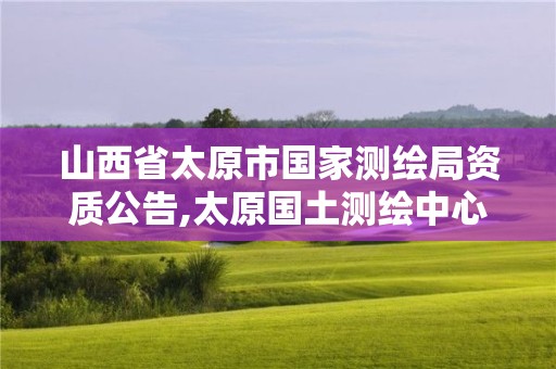 山西省太原市國(guó)家測(cè)繪局資質(zhì)公告,太原國(guó)土測(cè)繪中心。