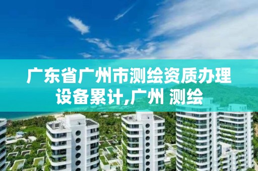 廣東省廣州市測繪資質辦理設備累計,廣州 測繪