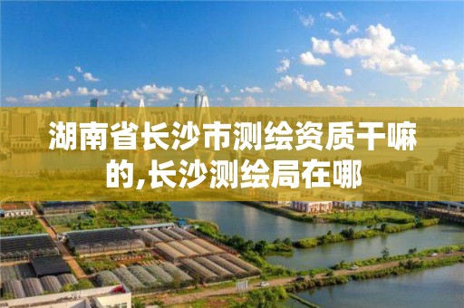 湖南省長沙市測繪資質(zhì)干嘛的,長沙測繪局在哪