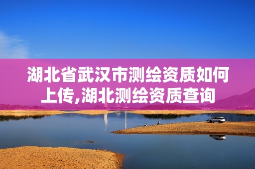 湖北省武漢市測繪資質如何上傳,湖北測繪資質查詢