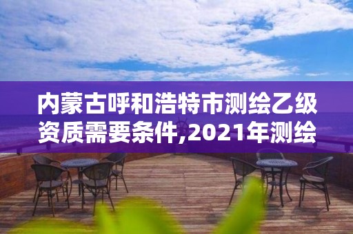 內蒙古呼和浩特市測繪乙級資質需要條件,2021年測繪乙級資質申報條件