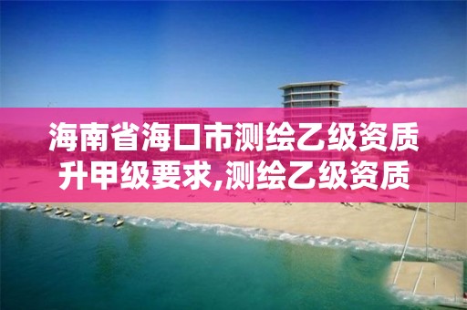 海南省海口市測繪乙級資質升甲級要求,測繪乙級資質申報條件