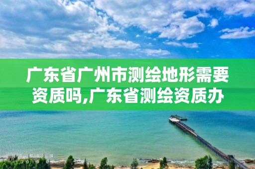 廣東省廣州市測繪地形需要資質嗎,廣東省測繪資質辦理流程