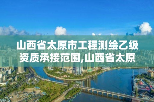 山西省太原市工程測繪乙級資質承接范圍,山西省太原市工程測繪乙級資質承接范圍有哪些。