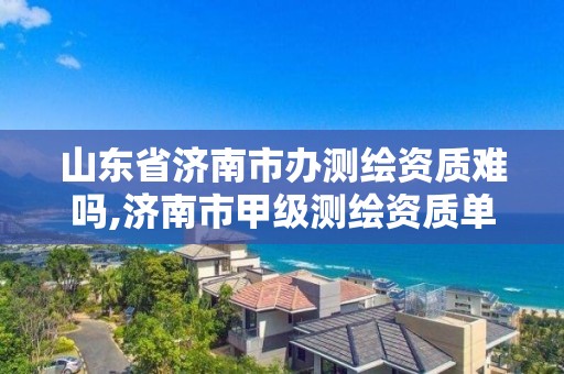 山東省濟南市辦測繪資質難嗎,濟南市甲級測繪資質單位