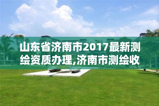 山東省濟南市2017最新測繪資質辦理,濟南市測繪收費標準