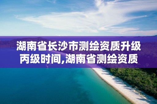 湖南省長沙市測繪資質升級丙級時間,湖南省測繪資質申請公示