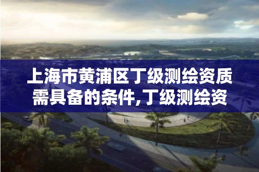 上海市黃浦區丁級測繪資質需具備的條件,丁級測繪資質執業范圍。