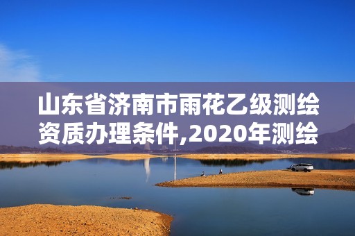 山東省濟南市雨花乙級測繪資質辦理條件,2020年測繪乙級資質申報條件。