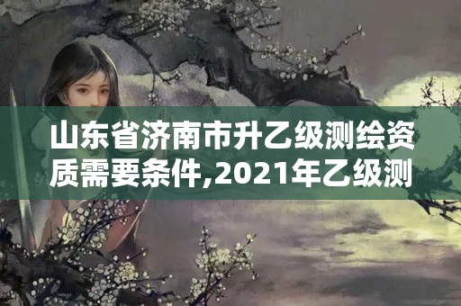 山東省濟南市升乙級測繪資質(zhì)需要條件,2021年乙級測繪資質(zhì)申報材料