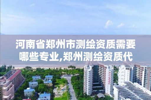 河南省鄭州市測繪資質需要哪些專業,鄭州測繪資質代辦