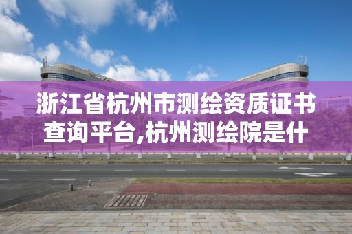 浙江省杭州市測繪資質證書查詢平臺,杭州測繪院是什么單位。