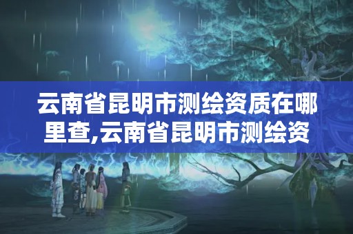 云南省昆明市測繪資質(zhì)在哪里查,云南省昆明市測繪資質(zhì)在哪里查