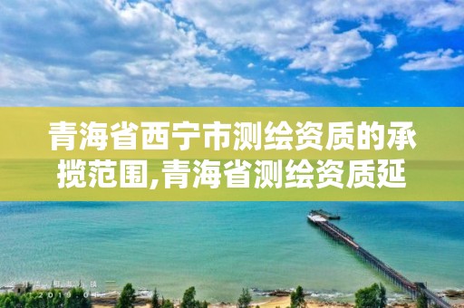 青海省西寧市測繪資質的承攬范圍,青海省測繪資質延期公告