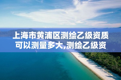 上海市黃浦區測繪乙級資質可以測量多大,測繪乙級資質需要多少專業人員