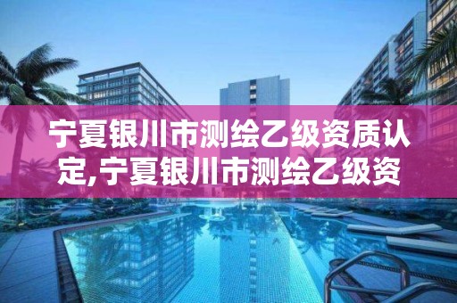 寧夏銀川市測繪乙級資質認定,寧夏銀川市測繪乙級資質認定公示名單