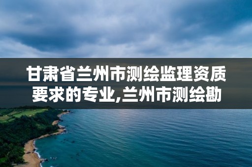 甘肅省蘭州市測繪監理資質要求的專業,蘭州市測繪勘察研究院。