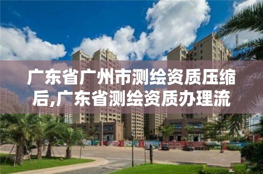 廣東省廣州市測繪資質壓縮后,廣東省測繪資質辦理流程