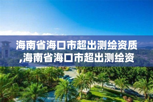 海南省海口市超出測繪資質,海南省海口市超出測繪資質的公司