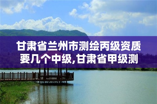 甘肅省蘭州市測繪丙級資質要幾個中級,甘肅省甲級測繪資質單位。