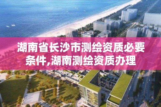 湖南省長沙市測繪資質必要條件,湖南測繪資質辦理