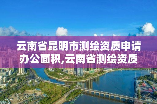 云南省昆明市測繪資質申請辦公面積,云南省測繪資質管理辦法