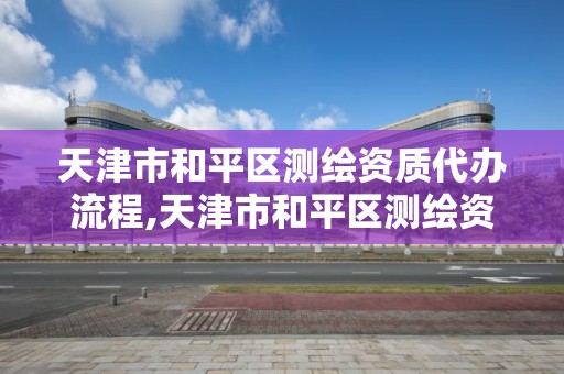 天津市和平區測繪資質代辦流程,天津市和平區測繪資質代辦流程表